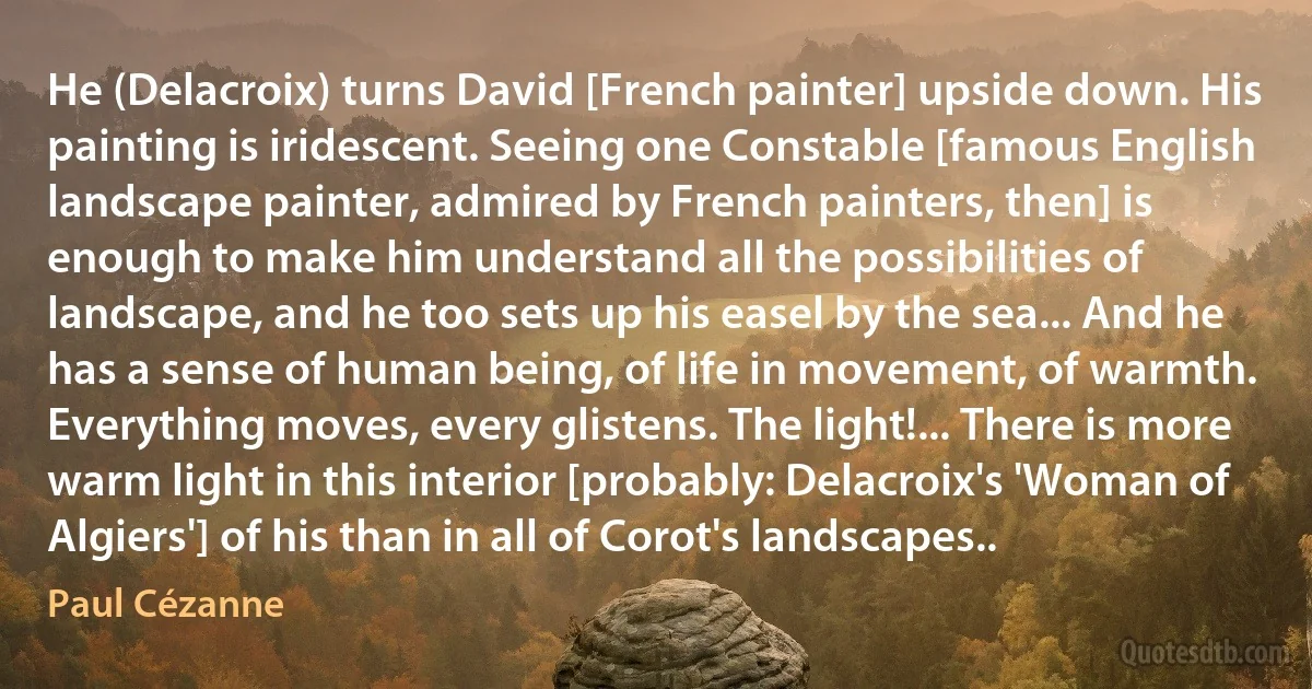 He (Delacroix) turns David [French painter] upside down. His painting is iridescent. Seeing one Constable [famous English landscape painter, admired by French painters, then] is enough to make him understand all the possibilities of landscape, and he too sets up his easel by the sea... And he has a sense of human being, of life in movement, of warmth. Everything moves, every glistens. The light!... There is more warm light in this interior [probably: Delacroix's 'Woman of Algiers'] of his than in all of Corot's landscapes.. (Paul Cézanne)