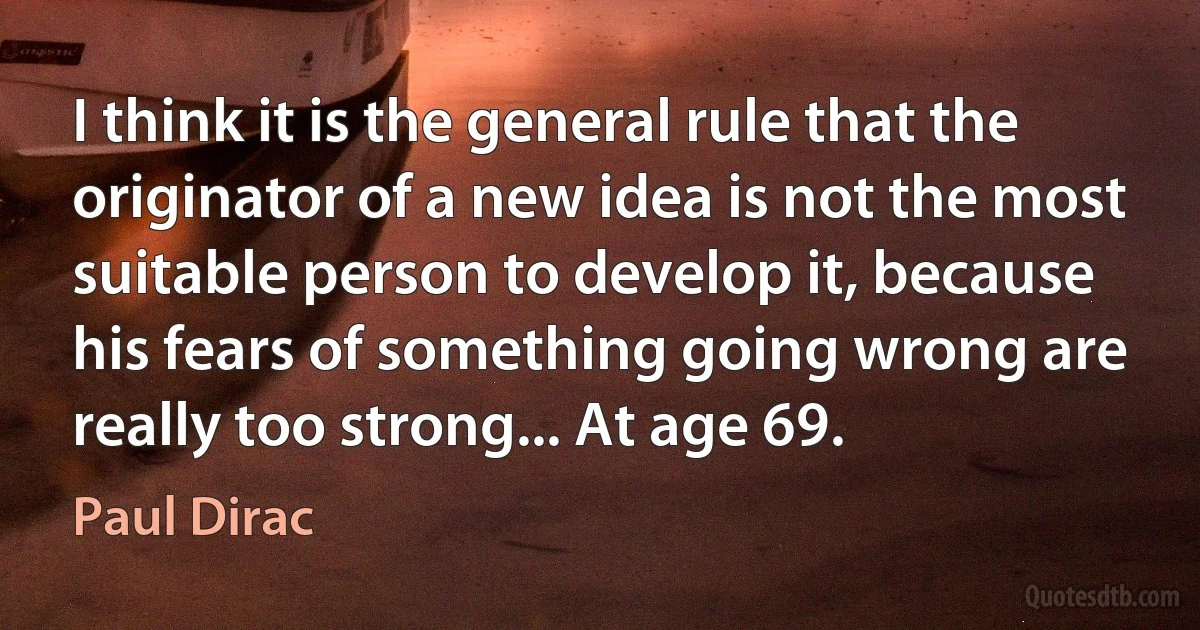 I think it is the general rule that the originator of a new idea is not the most suitable person to develop it, because his fears of something going wrong are really too strong... At age 69. (Paul Dirac)