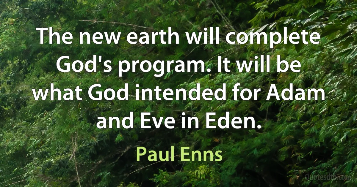 The new earth will complete God's program. It will be what God intended for Adam and Eve in Eden. (Paul Enns)