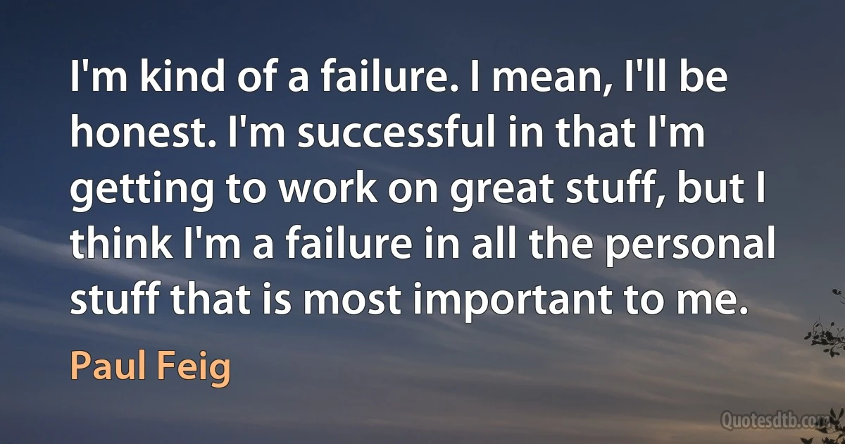 I'm kind of a failure. I mean, I'll be honest. I'm successful in that I'm getting to work on great stuff, but I think I'm a failure in all the personal stuff that is most important to me. (Paul Feig)