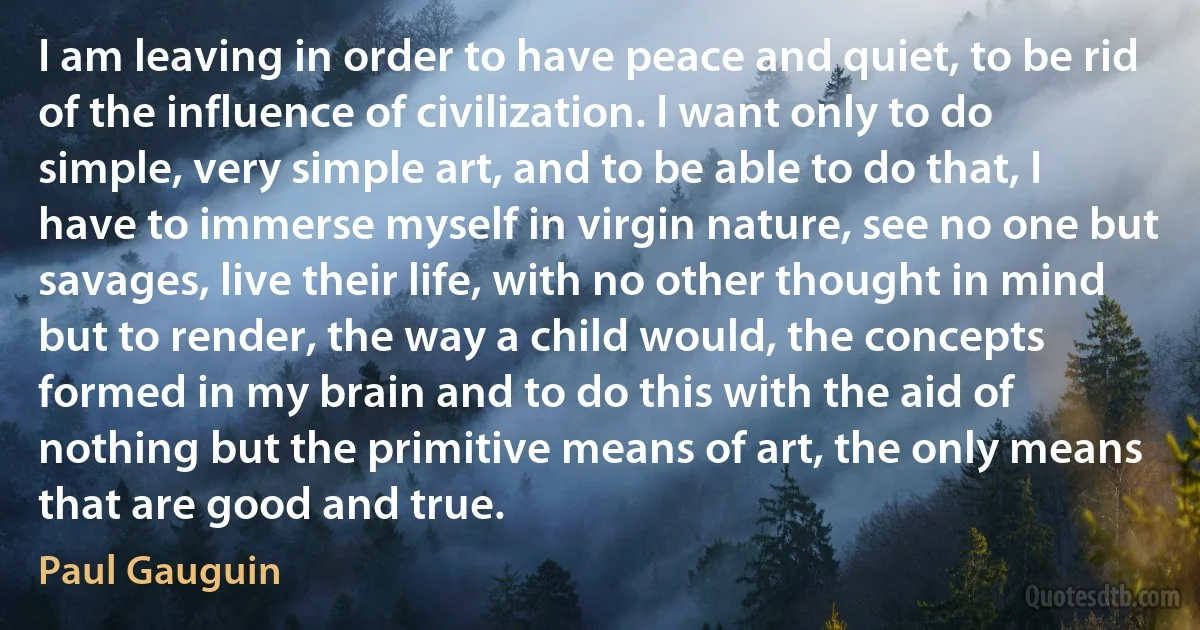 I am leaving in order to have peace and quiet, to be rid of the influence of civilization. I want only to do simple, very simple art, and to be able to do that, I have to immerse myself in virgin nature, see no one but savages, live their life, with no other thought in mind but to render, the way a child would, the concepts formed in my brain and to do this with the aid of nothing but the primitive means of art, the only means that are good and true. (Paul Gauguin)