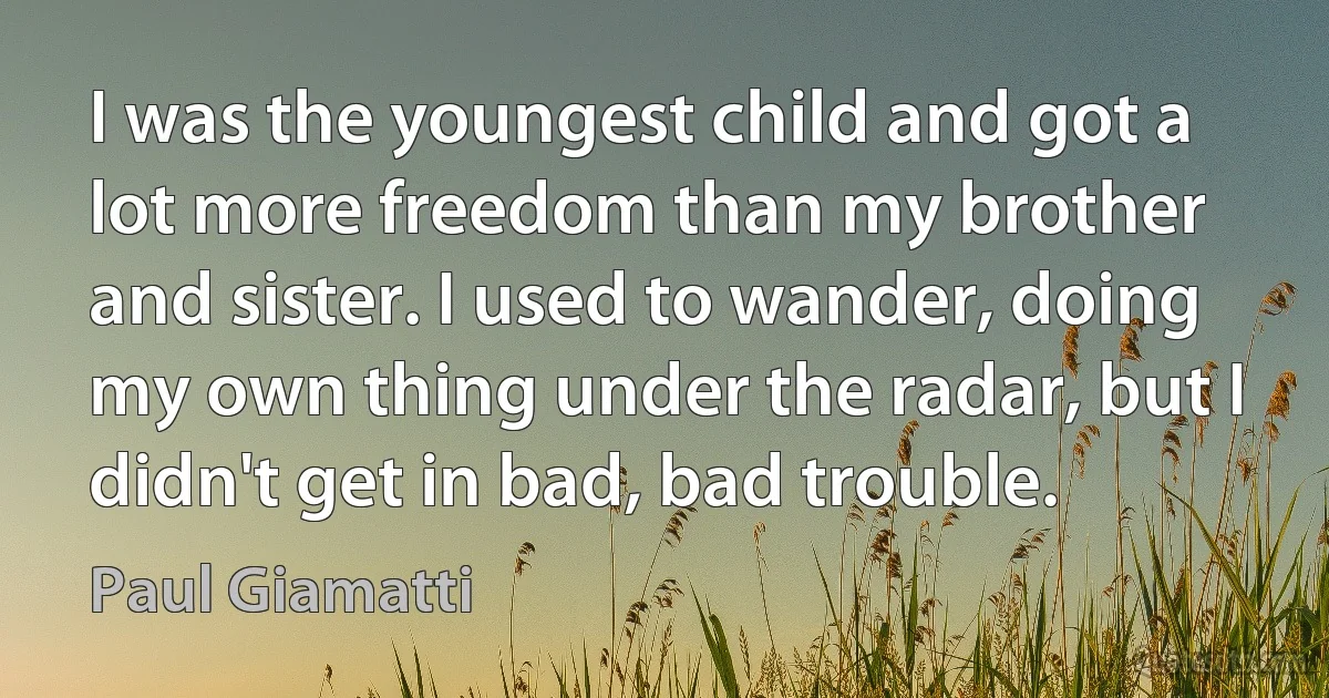 I was the youngest child and got a lot more freedom than my brother and sister. I used to wander, doing my own thing under the radar, but I didn't get in bad, bad trouble. (Paul Giamatti)