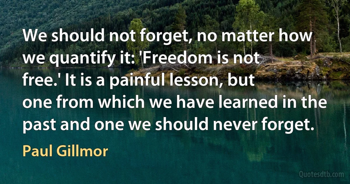 We should not forget, no matter how we quantify it: 'Freedom is not free.' It is a painful lesson, but one from which we have learned in the past and one we should never forget. (Paul Gillmor)