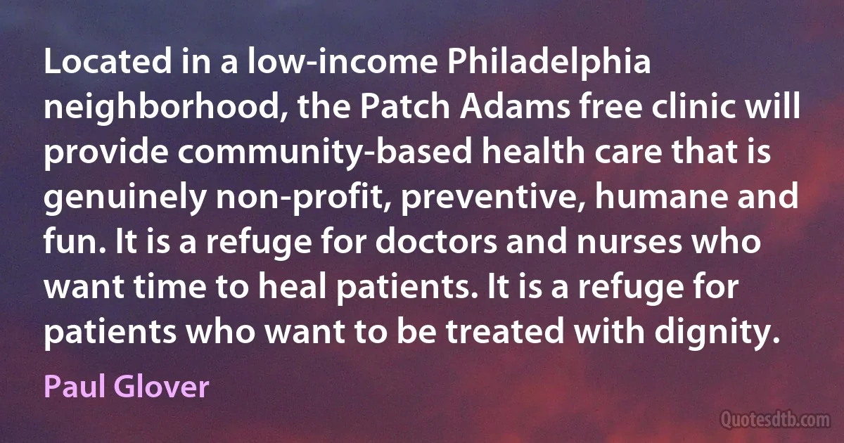 Located in a low-income Philadelphia neighborhood, the Patch Adams free clinic will provide community-based health care that is genuinely non-profit, preventive, humane and fun. It is a refuge for doctors and nurses who want time to heal patients. It is a refuge for patients who want to be treated with dignity. (Paul Glover)