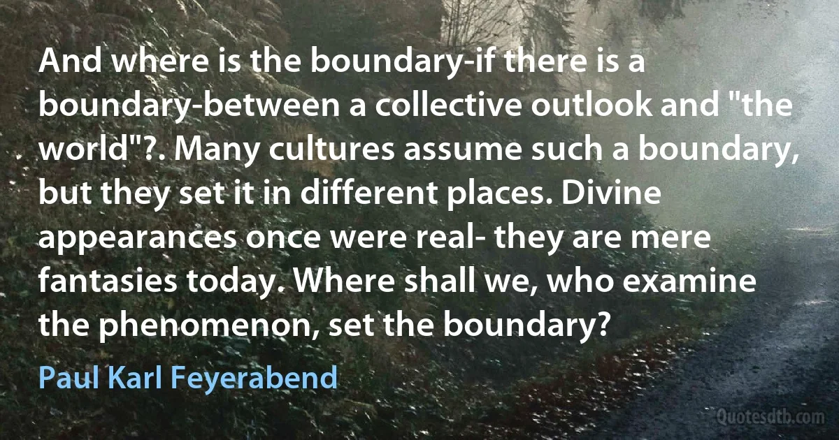 And where is the boundary-if there is a boundary-between a collective outlook and "the world"?. Many cultures assume such a boundary, but they set it in different places. Divine appearances once were real- they are mere fantasies today. Where shall we, who examine the phenomenon, set the boundary? (Paul Karl Feyerabend)