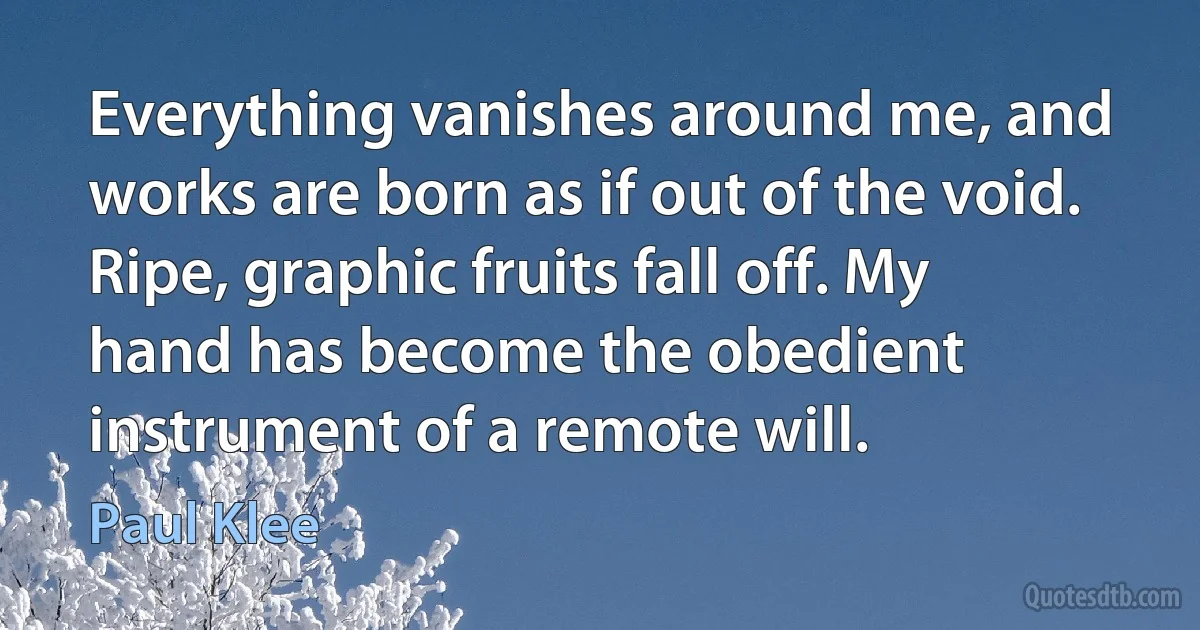 Everything vanishes around me, and works are born as if out of the void. Ripe, graphic fruits fall off. My hand has become the obedient instrument of a remote will. (Paul Klee)