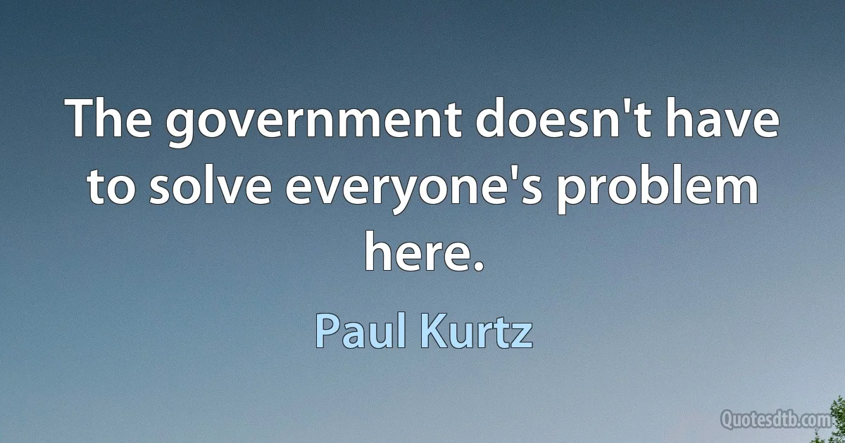 The government doesn't have to solve everyone's problem here. (Paul Kurtz)