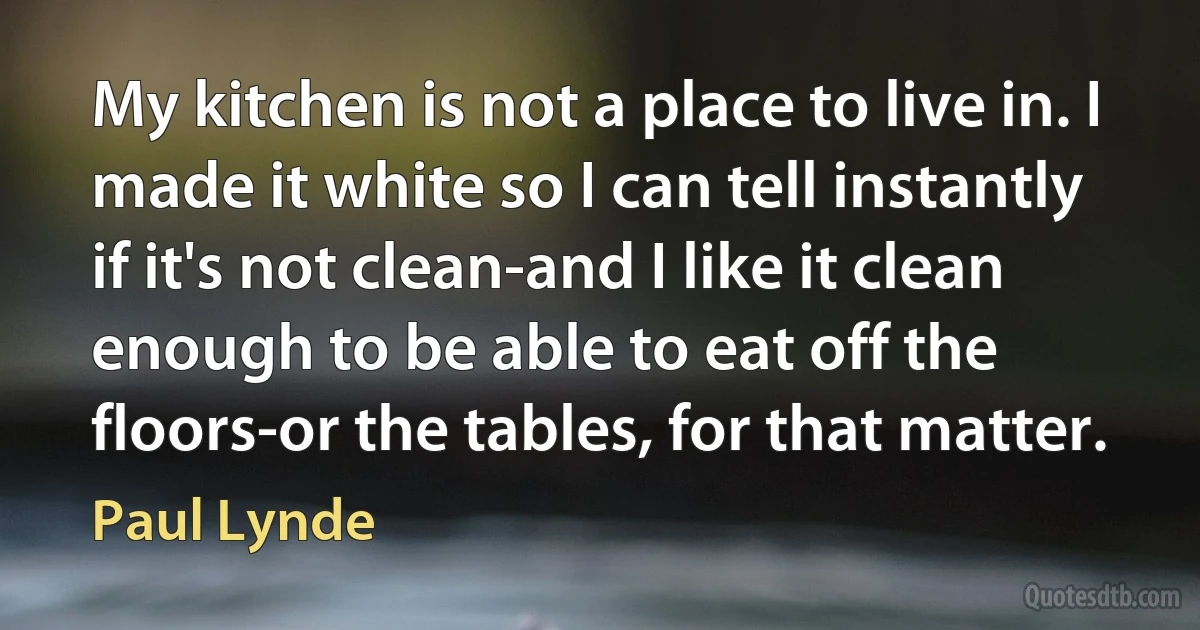 My kitchen is not a place to live in. I made it white so I can tell instantly if it's not clean-and I like it clean enough to be able to eat off the floors-or the tables, for that matter. (Paul Lynde)