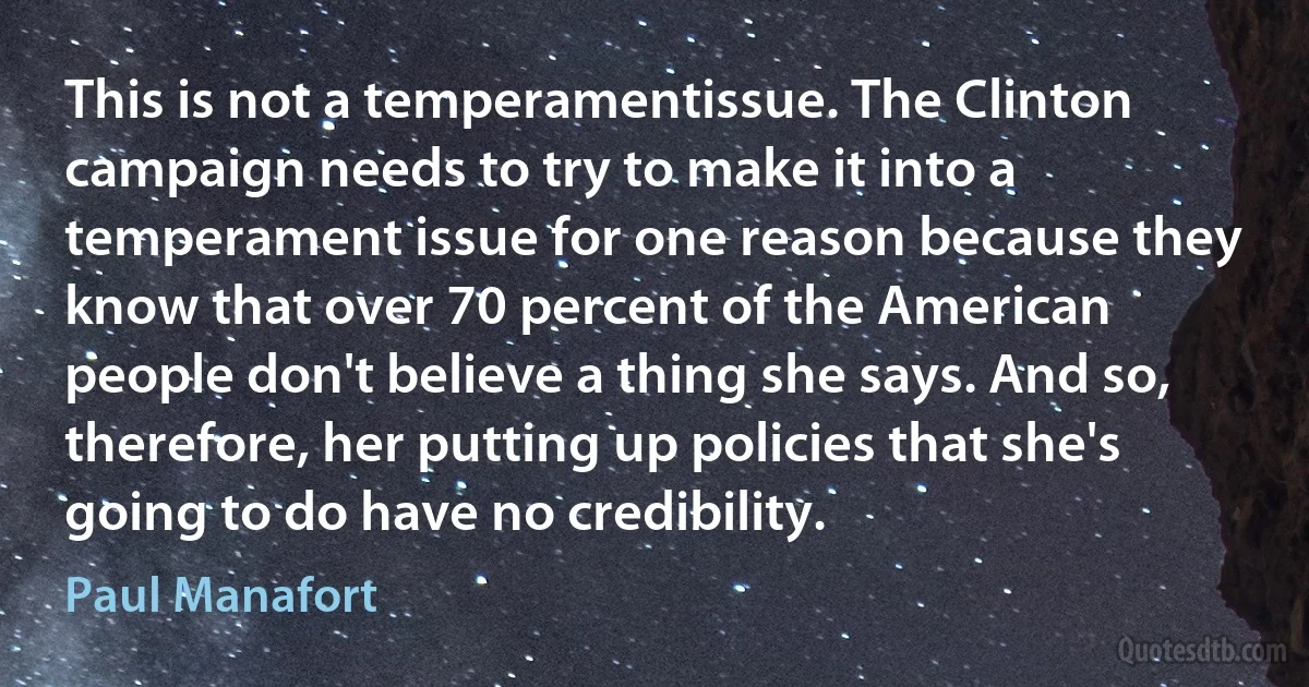 This is not a temperamentissue. The Clinton campaign needs to try to make it into a temperament issue for one reason because they know that over 70 percent of the American people don't believe a thing she says. And so, therefore, her putting up policies that she's going to do have no credibility. (Paul Manafort)