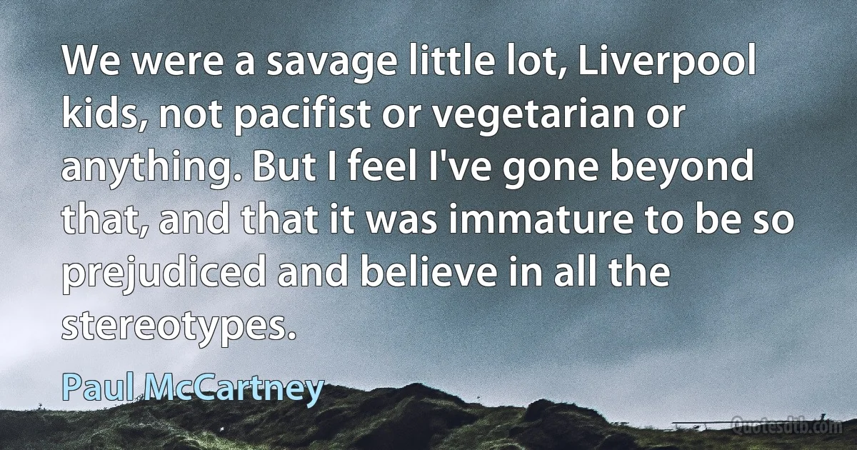 We were a savage little lot, Liverpool kids, not pacifist or vegetarian or anything. But I feel I've gone beyond that, and that it was immature to be so prejudiced and believe in all the stereotypes. (Paul McCartney)