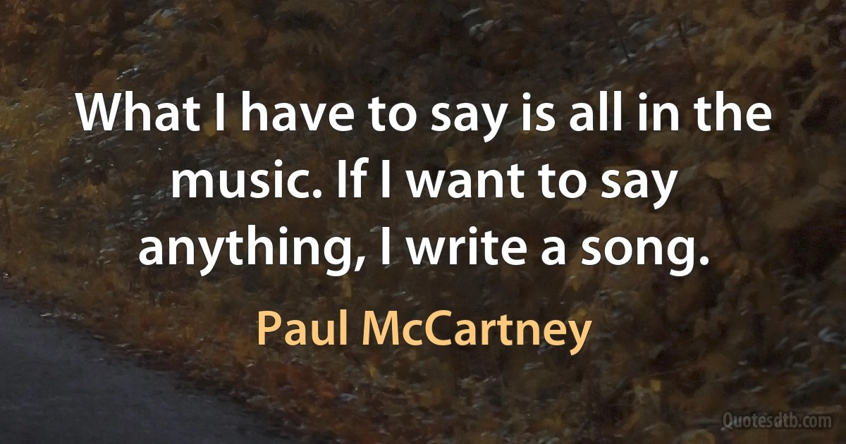 What I have to say is all in the music. If I want to say anything, I write a song. (Paul McCartney)