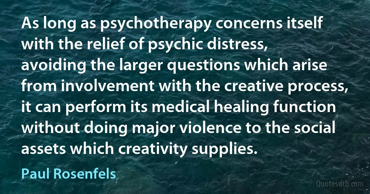 As long as psychotherapy concerns itself with the relief of psychic distress, avoiding the larger questions which arise from involvement with the creative process, it can perform its medical healing function without doing major violence to the social assets which creativity supplies. (Paul Rosenfels)