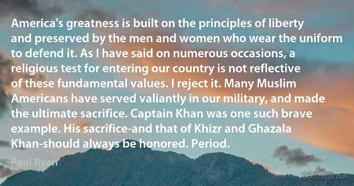 America's greatness is built on the principles of liberty and preserved by the men and women who wear the uniform to defend it. As I have said on numerous occasions, a religious test for entering our country is not reflective of these fundamental values. I reject it. Many Muslim Americans have served valiantly in our military, and made the ultimate sacrifice. Captain Khan was one such brave example. His sacrifice-and that of Khizr and Ghazala Khan-should always be honored. Period. (Paul Ryan)