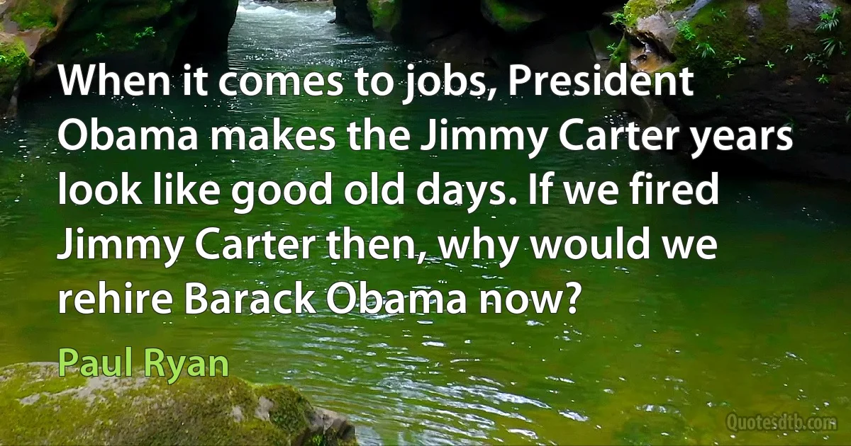 When it comes to jobs, President Obama makes the Jimmy Carter years look like good old days. If we fired Jimmy Carter then, why would we rehire Barack Obama now? (Paul Ryan)