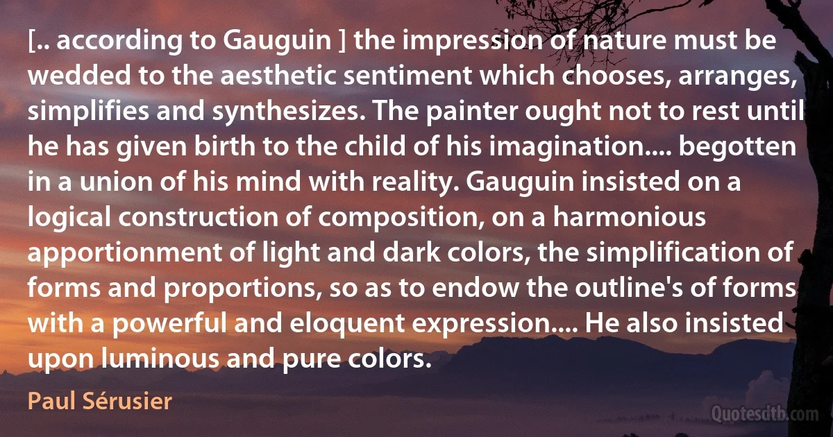 [.. according to Gauguin ] the impression of nature must be wedded to the aesthetic sentiment which chooses, arranges, simplifies and synthesizes. The painter ought not to rest until he has given birth to the child of his imagination.... begotten in a union of his mind with reality. Gauguin insisted on a logical construction of composition, on a harmonious apportionment of light and dark colors, the simplification of forms and proportions, so as to endow the outline's of forms with a powerful and eloquent expression.... He also insisted upon luminous and pure colors. (Paul Sérusier)