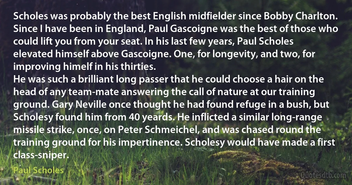 Scholes was probably the best English midfielder since Bobby Charlton. Since I have been in England, Paul Gascoigne was the best of those who could lift you from your seat. In his last few years, Paul Scholes elevated himself above Gascoigne. One, for longevity, and two, for improving himelf in his thirties.
He was such a brilliant long passer that he could choose a hair on the head of any team-mate answering the call of nature at our training ground. Gary Neville once thought he had found refuge in a bush, but Scholesy found him from 40 yeards. He inflicted a similar long-range missile strike, once, on Peter Schmeichel, and was chased round the training ground for his impertinence. Scholesy would have made a first class-sniper. (Paul Scholes)