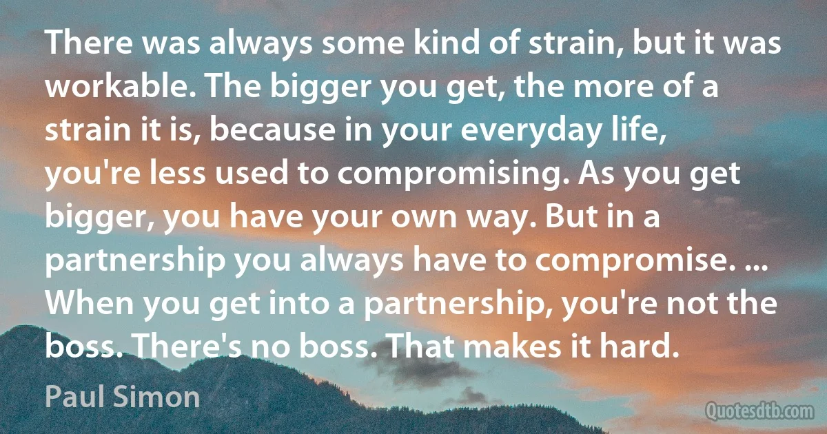 There was always some kind of strain, but it was workable. The bigger you get, the more of a strain it is, because in your everyday life, you're less used to compromising. As you get bigger, you have your own way. But in a partnership you always have to compromise. ... When you get into a partnership, you're not the boss. There's no boss. That makes it hard. (Paul Simon)