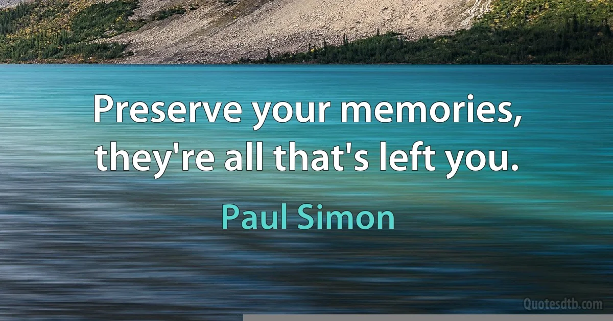 Preserve your memories, they're all that's left you. (Paul Simon)