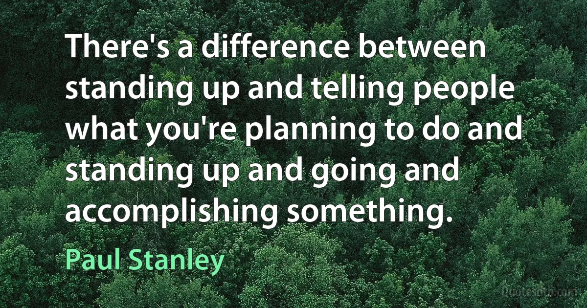 There's a difference between standing up and telling people what you're planning to do and standing up and going and accomplishing something. (Paul Stanley)