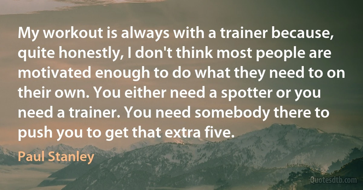 My workout is always with a trainer because, quite honestly, I don't think most people are motivated enough to do what they need to on their own. You either need a spotter or you need a trainer. You need somebody there to push you to get that extra five. (Paul Stanley)