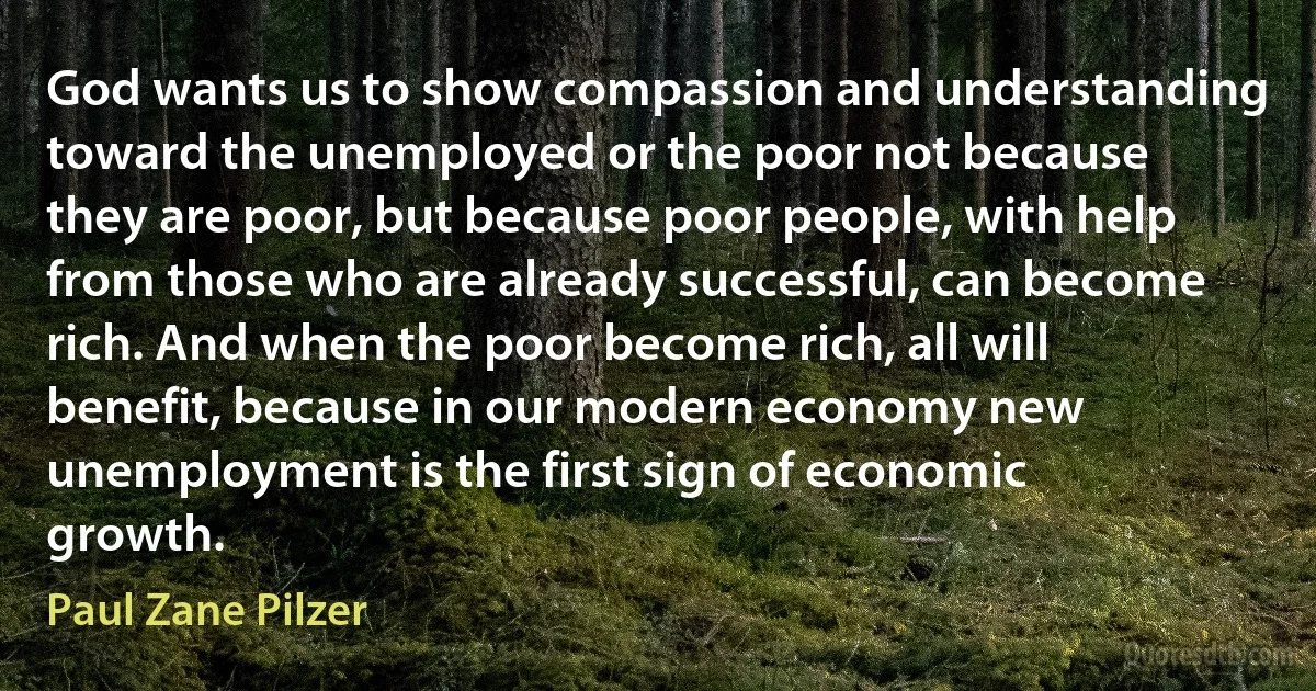 God wants us to show compassion and understanding toward the unemployed or the poor not because they are poor, but because poor people, with help from those who are already successful, can become rich. And when the poor become rich, all will benefit, because in our modern economy new unemployment is the first sign of economic growth. (Paul Zane Pilzer)