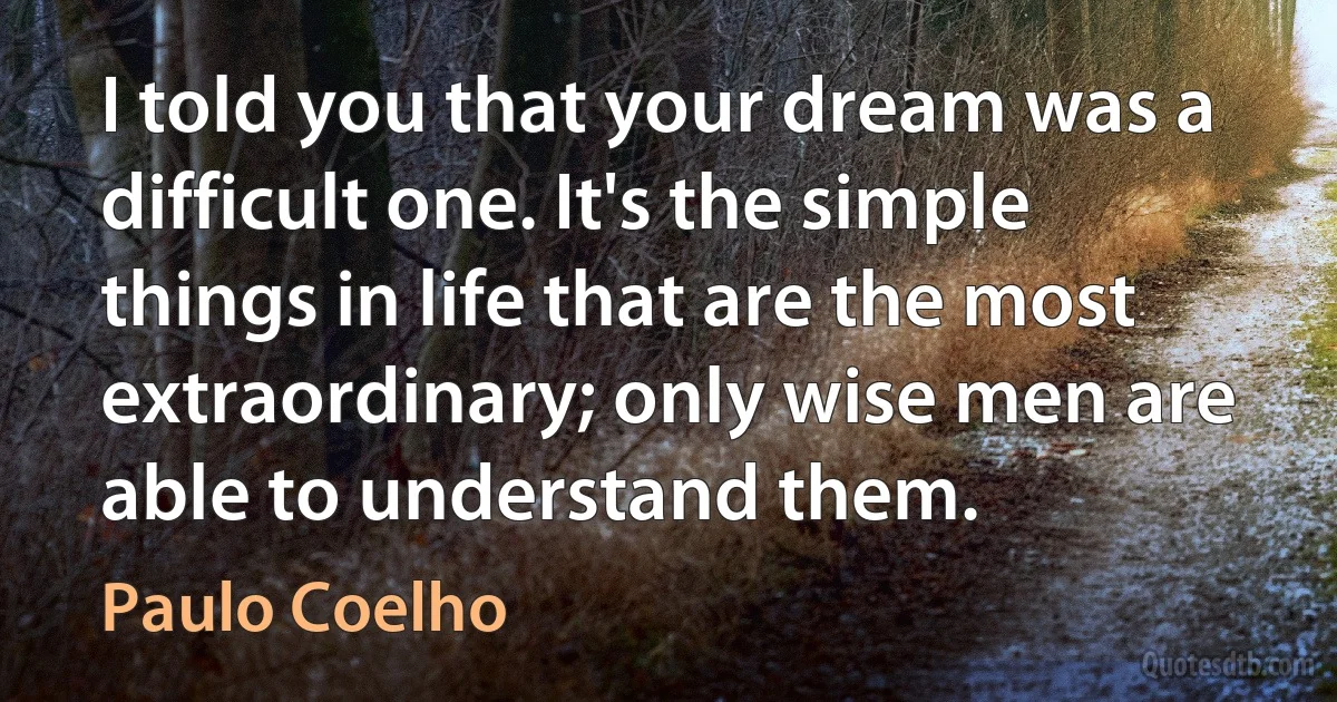 I told you that your dream was a difficult one. It's the simple things in life that are the most extraordinary; only wise men are able to understand them. (Paulo Coelho)