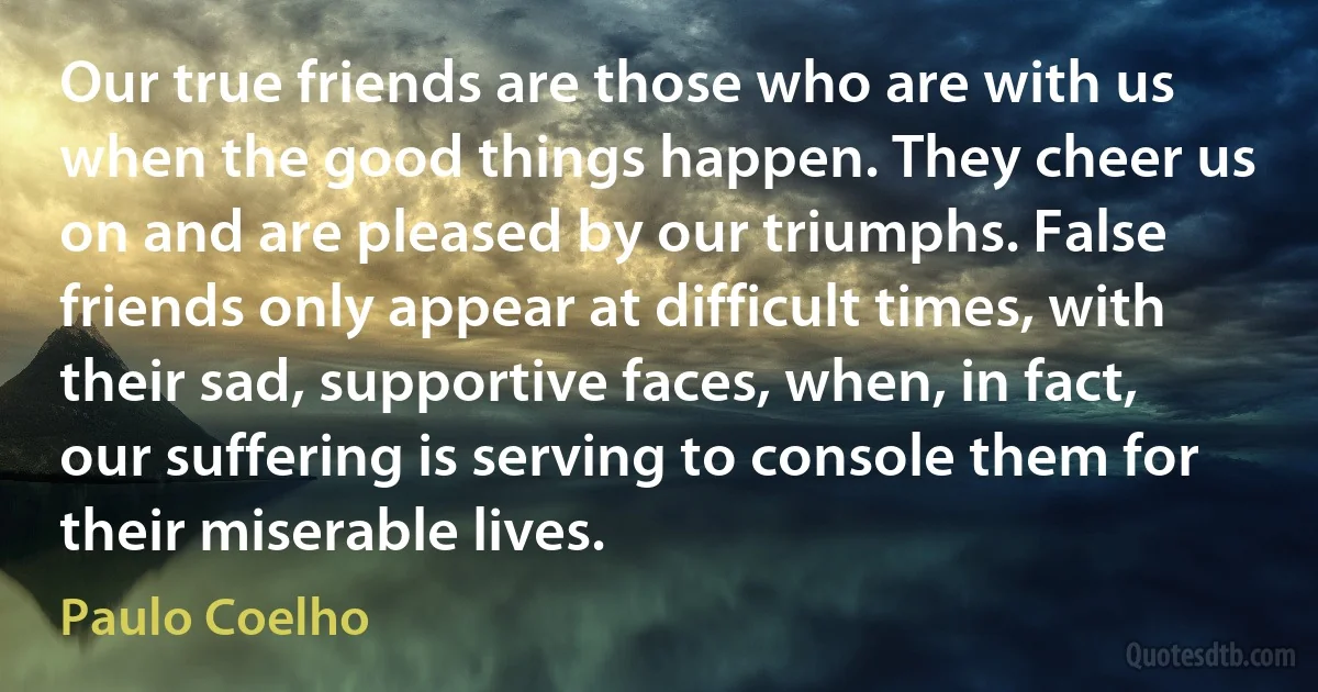 Our true friends are those who are with us when the good things happen. They cheer us on and are pleased by our triumphs. False friends only appear at difficult times, with their sad, supportive faces, when, in fact, our suffering is serving to console them for their miserable lives. (Paulo Coelho)