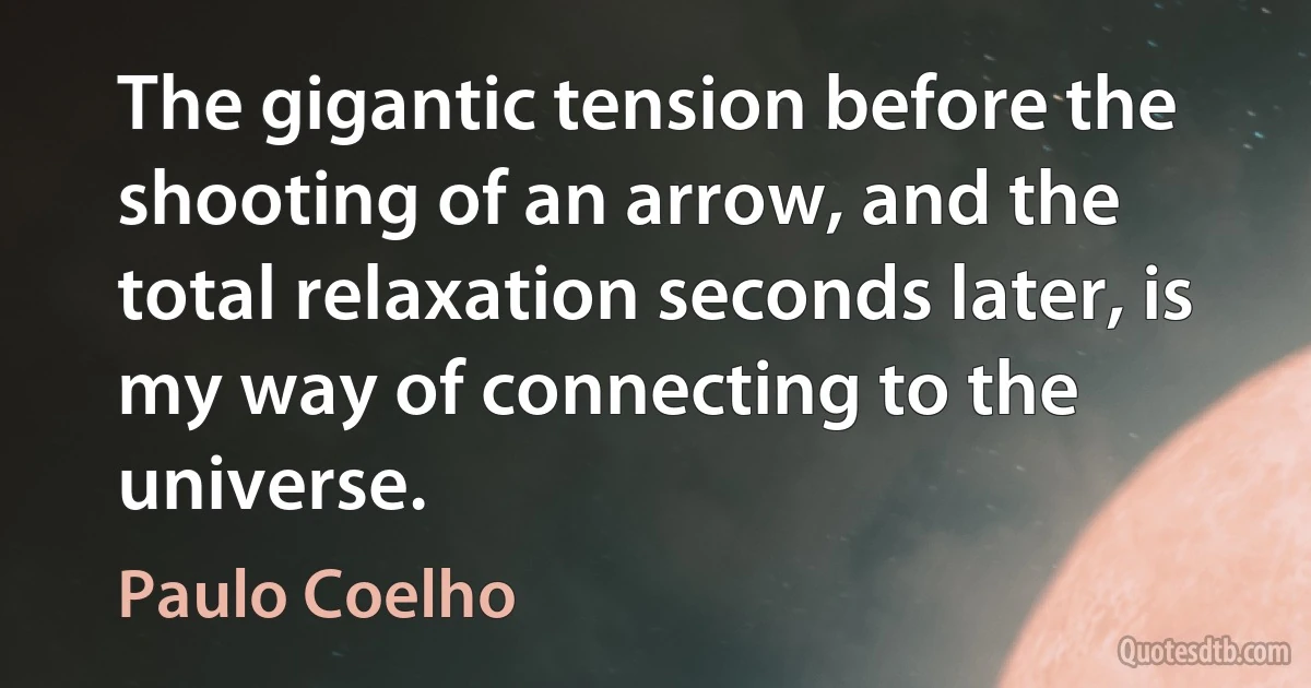 The gigantic tension before the shooting of an arrow, and the total relaxation seconds later, is my way of connecting to the universe. (Paulo Coelho)