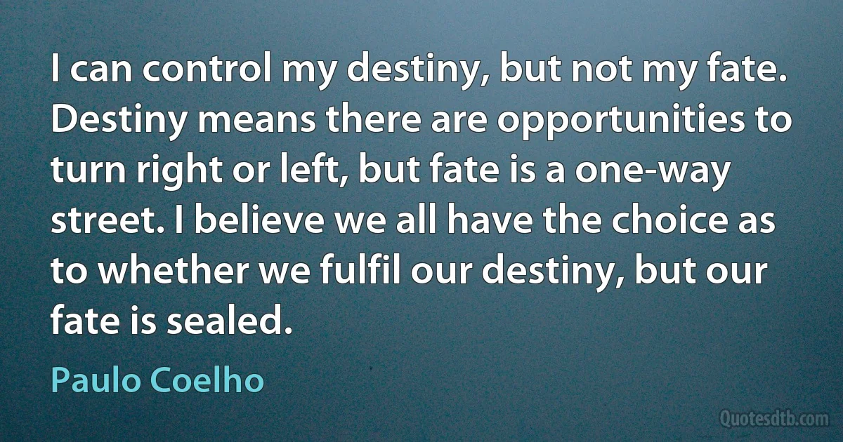 I can control my destiny, but not my fate. Destiny means there are opportunities to turn right or left, but fate is a one-way street. I believe we all have the choice as to whether we fulfil our destiny, but our fate is sealed. (Paulo Coelho)