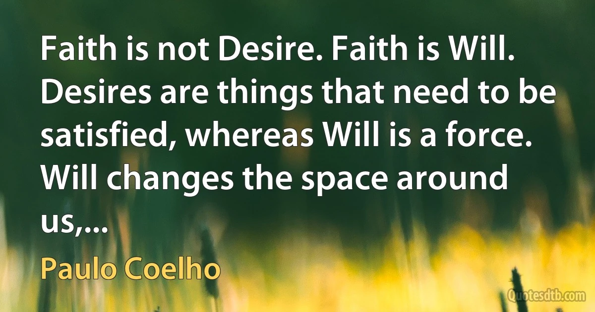 Faith is not Desire. Faith is Will. Desires are things that need to be satisfied, whereas Will is a force. Will changes the space around us,... (Paulo Coelho)