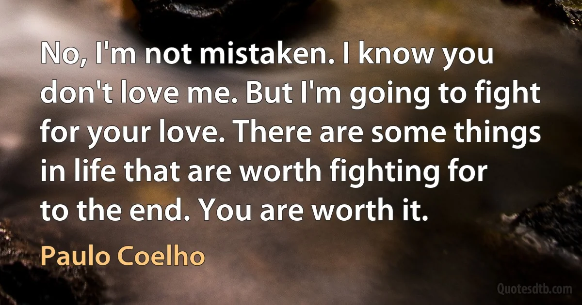 No, I'm not mistaken. I know you don't love me. But I'm going to fight for your love. There are some things in life that are worth fighting for to the end. You are worth it. (Paulo Coelho)