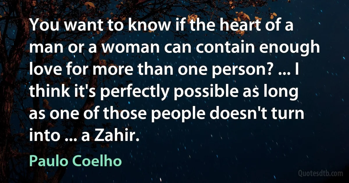 You want to know if the heart of a man or a woman can contain enough love for more than one person? ... I think it's perfectly possible as long as one of those people doesn't turn into ... a Zahir. (Paulo Coelho)