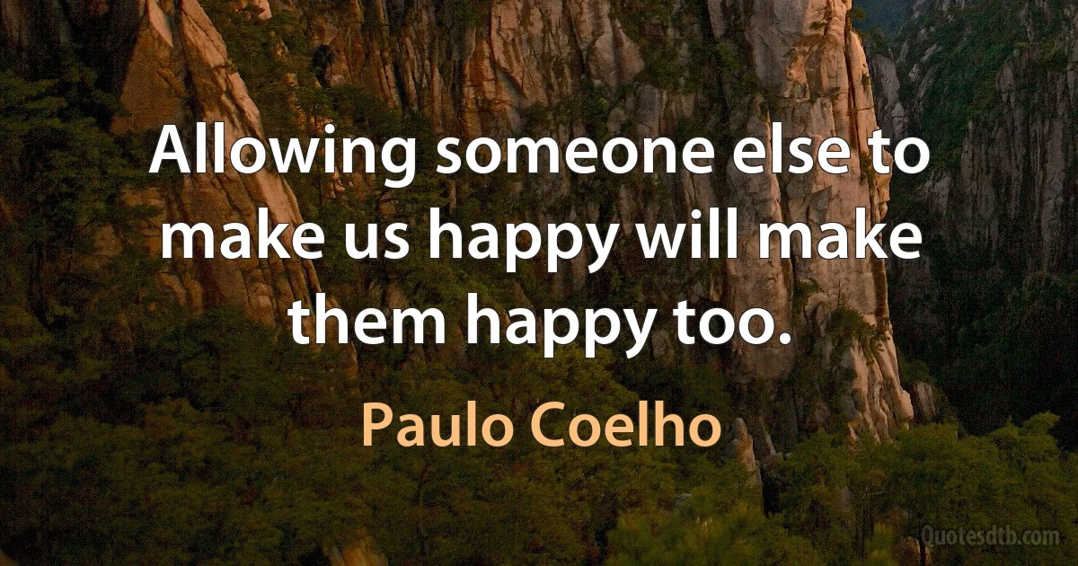 Allowing someone else to make us happy will make them happy too. (Paulo Coelho)