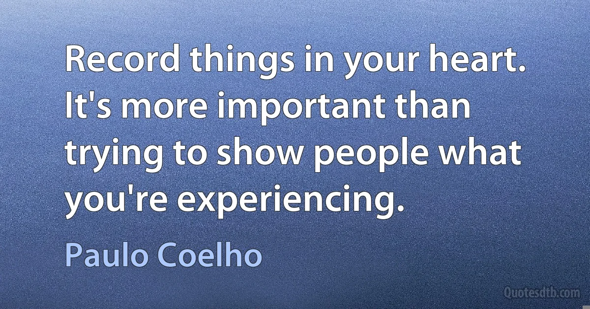 Record things in your heart. It's more important than trying to show people what you're experiencing. (Paulo Coelho)