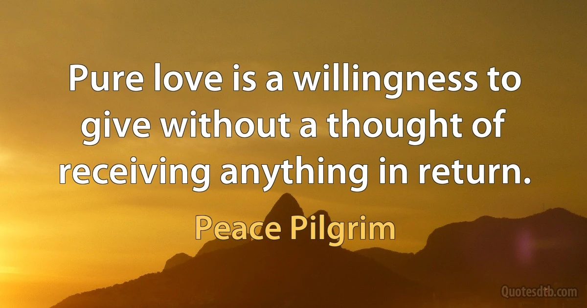 Pure love is a willingness to give without a thought of receiving anything in return. (Peace Pilgrim)