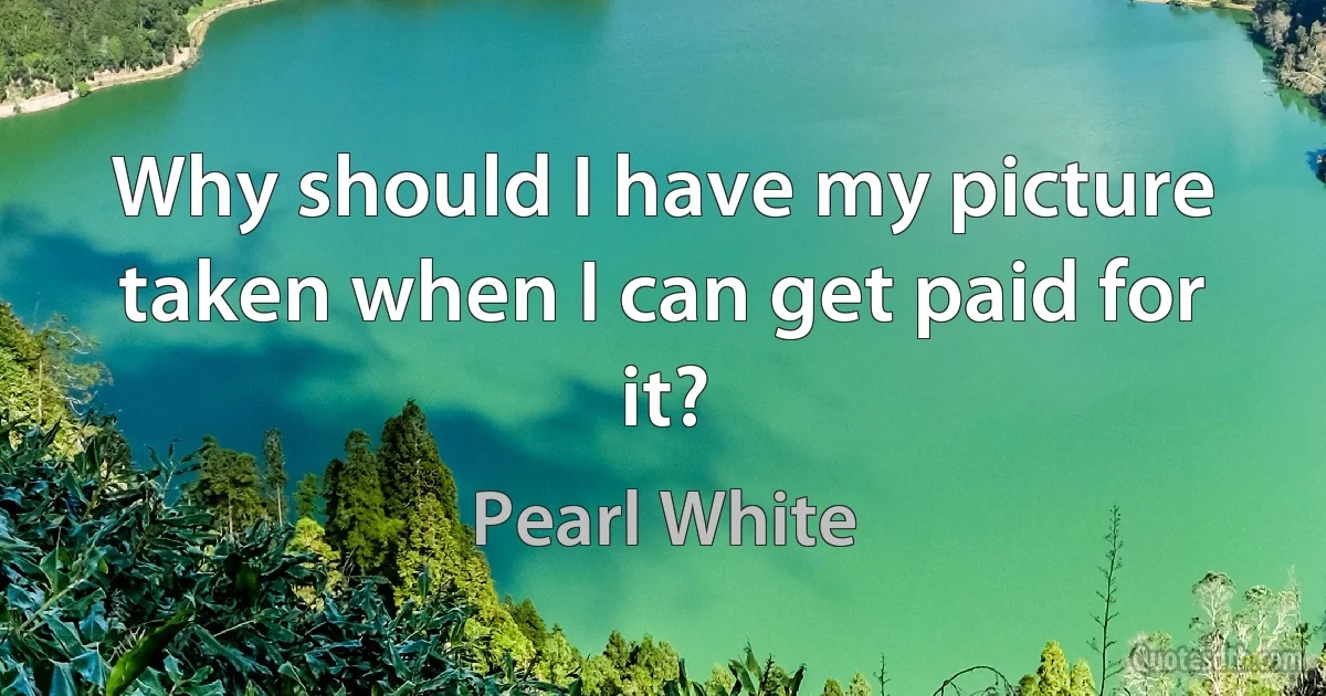 Why should I have my picture taken when I can get paid for it? (Pearl White)