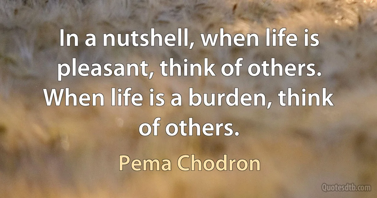 In a nutshell, when life is pleasant, think of others. When life is a burden, think of others. (Pema Chodron)