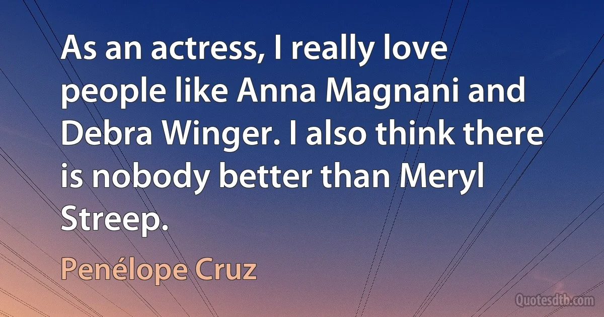 As an actress, I really love people like Anna Magnani and Debra Winger. I also think there is nobody better than Meryl Streep. (Penélope Cruz)