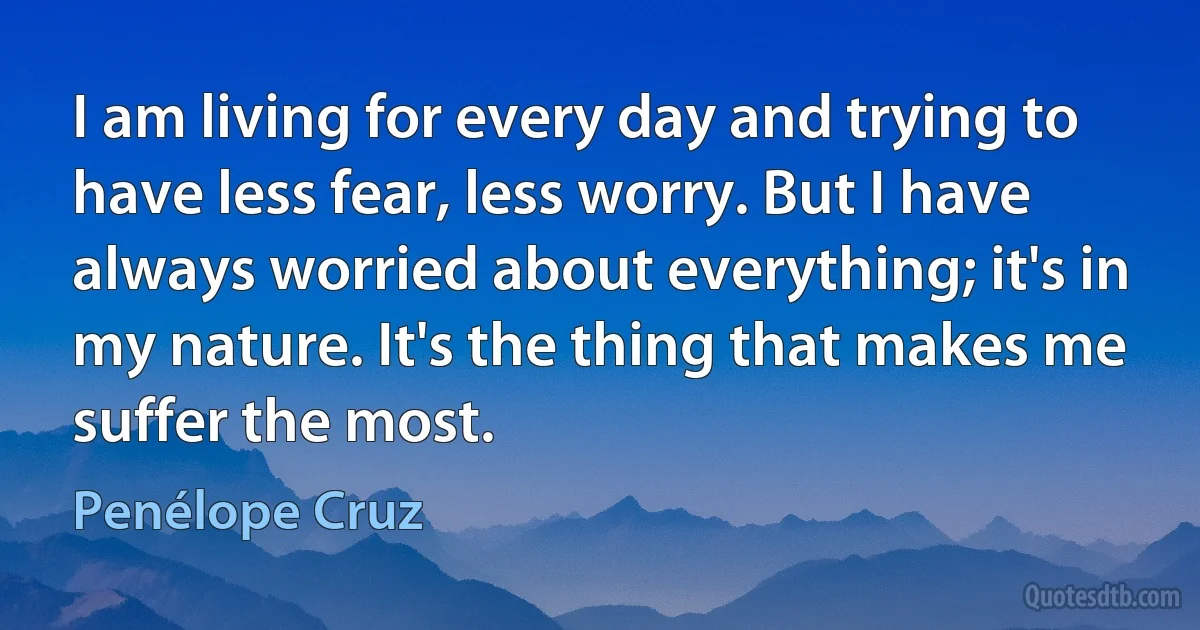 I am living for every day and trying to have less fear, less worry. But I have always worried about everything; it's in my nature. It's the thing that makes me suffer the most. (Penélope Cruz)