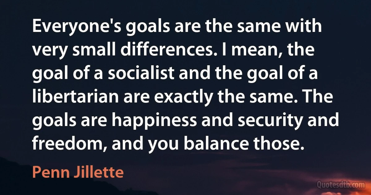 Everyone's goals are the same with very small differences. I mean, the goal of a socialist and the goal of a libertarian are exactly the same. The goals are happiness and security and freedom, and you balance those. (Penn Jillette)