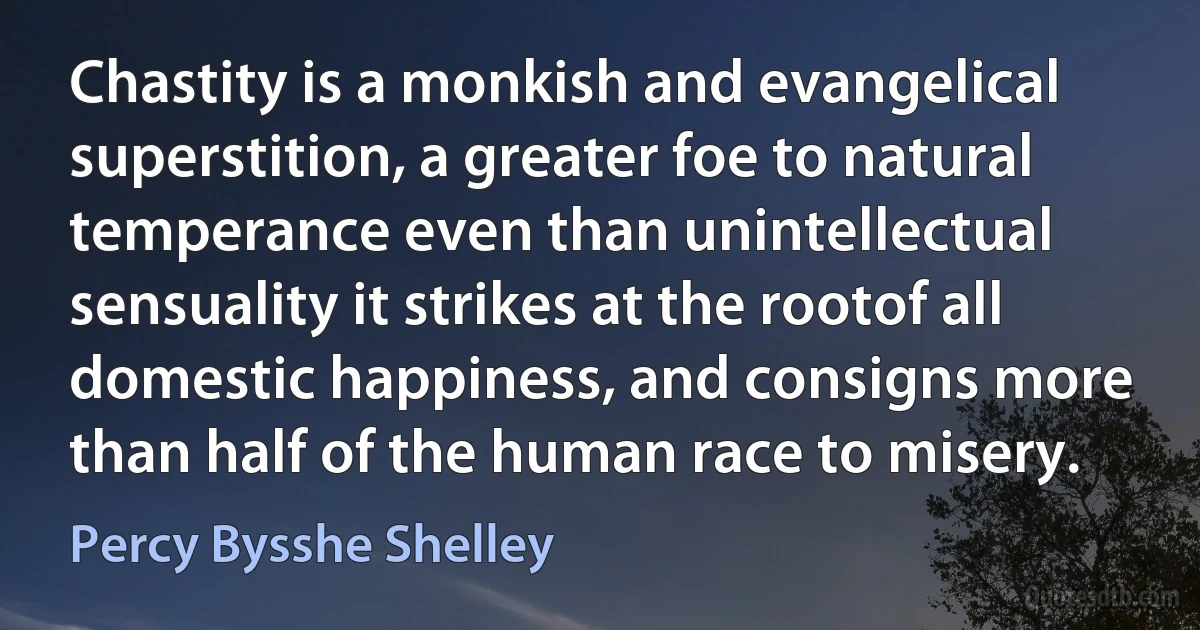 Chastity is a monkish and evangelical superstition, a greater foe to natural temperance even than unintellectual sensuality it strikes at the rootof all domestic happiness, and consigns more than half of the human race to misery. (Percy Bysshe Shelley)