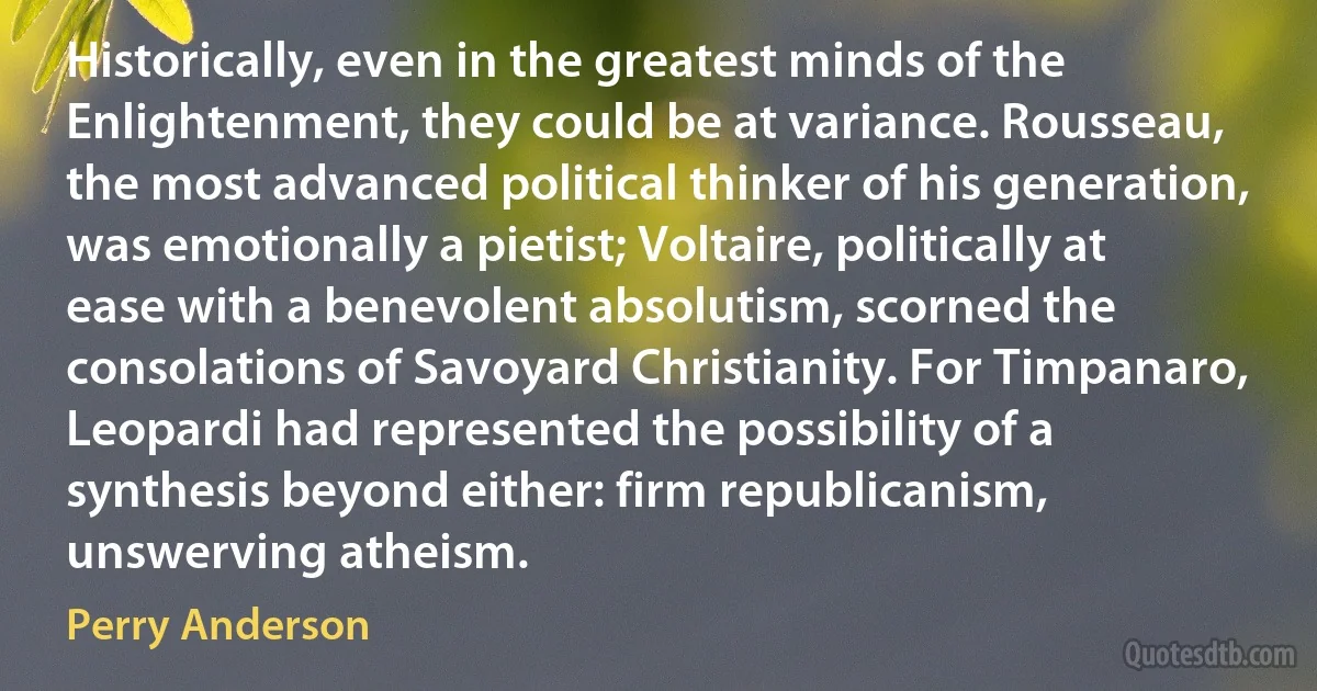 Historically, even in the greatest minds of the Enlightenment, they could be at variance. Rousseau, the most advanced political thinker of his generation, was emotionally a pietist; Voltaire, politically at ease with a benevolent absolutism, scorned the consolations of Savoyard Christianity. For Timpanaro, Leopardi had represented the possibility of a synthesis beyond either: firm republicanism, unswerving atheism. (Perry Anderson)