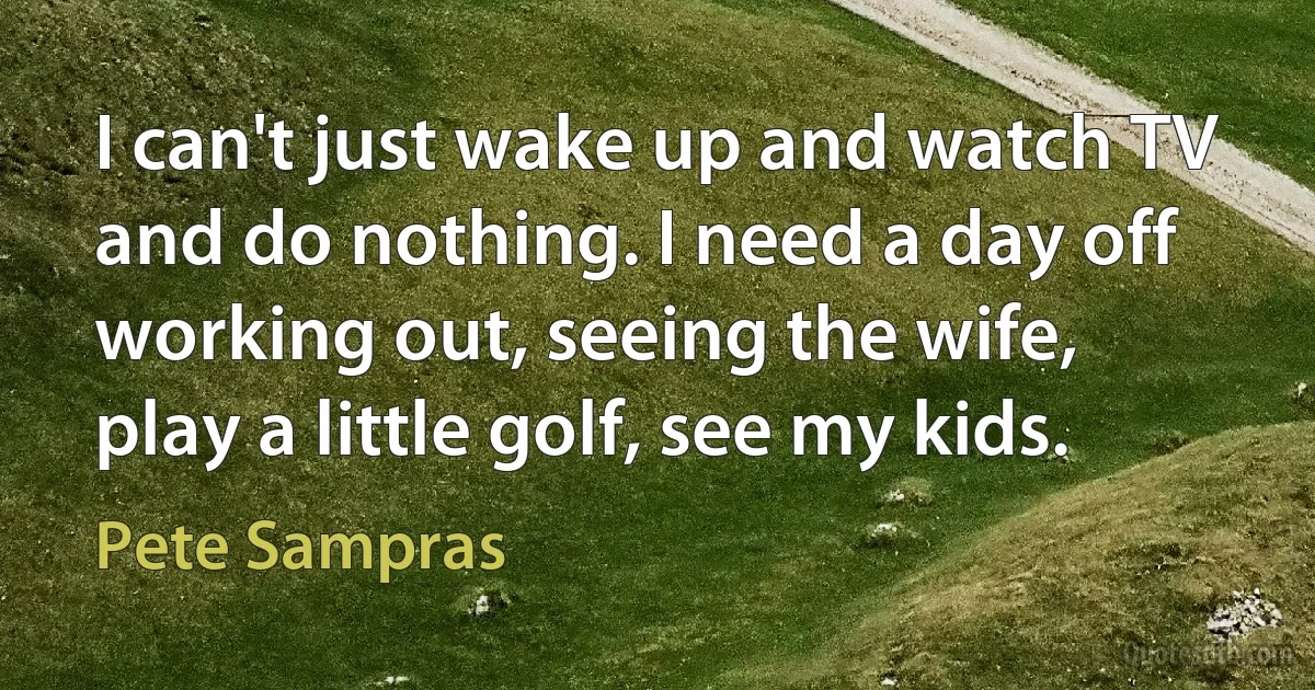 I can't just wake up and watch TV and do nothing. I need a day off working out, seeing the wife, play a little golf, see my kids. (Pete Sampras)