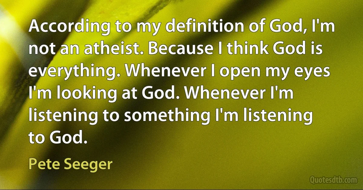 According to my definition of God, I'm not an atheist. Because I think God is everything. Whenever I open my eyes I'm looking at God. Whenever I'm listening to something I'm listening to God. (Pete Seeger)