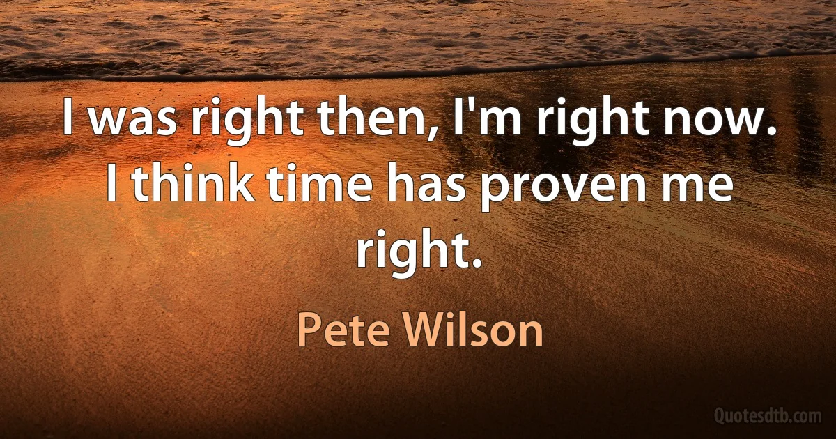 I was right then, I'm right now. I think time has proven me right. (Pete Wilson)