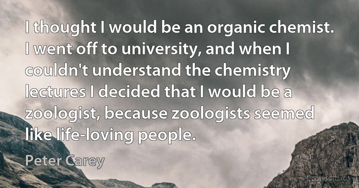 I thought I would be an organic chemist. I went off to university, and when I couldn't understand the chemistry lectures I decided that I would be a zoologist, because zoologists seemed like life-loving people. (Peter Carey)