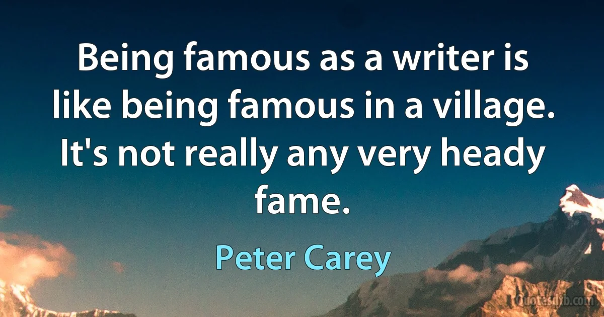 Being famous as a writer is like being famous in a village. It's not really any very heady fame. (Peter Carey)