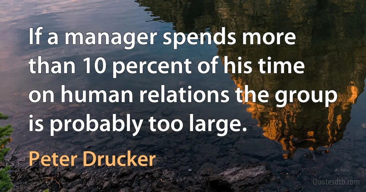 If a manager spends more than 10 percent of his time on human relations the group is probably too large. (Peter Drucker)