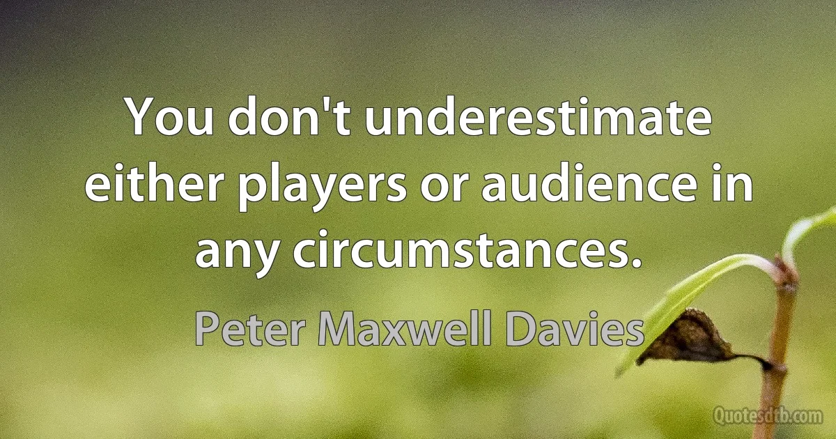 You don't underestimate either players or audience in any circumstances. (Peter Maxwell Davies)