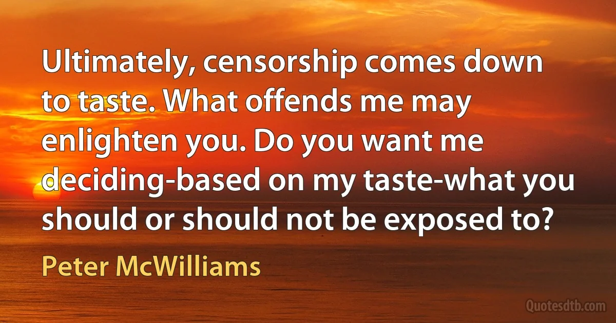 Ultimately, censorship comes down to taste. What offends me may enlighten you. Do you want me deciding-based on my taste-what you should or should not be exposed to? (Peter McWilliams)